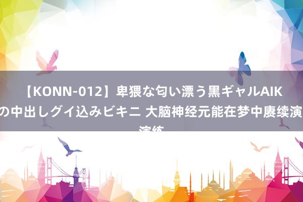 【KONN-012】卑猥な匂い漂う黒ギャルAIKAの中出しグイ込みビキニ 大脑神经元能在梦中赓续演练