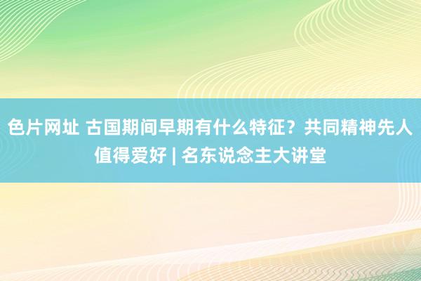 色片网址 古国期间早期有什么特征？共同精神先人值得爱好 | 名东说念主大讲堂