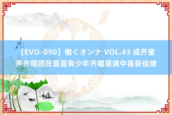 【EVO-090】働くオンナ VOL.43 成齐童声齐唱团在首届青少年齐唱展演中喜获佳绩