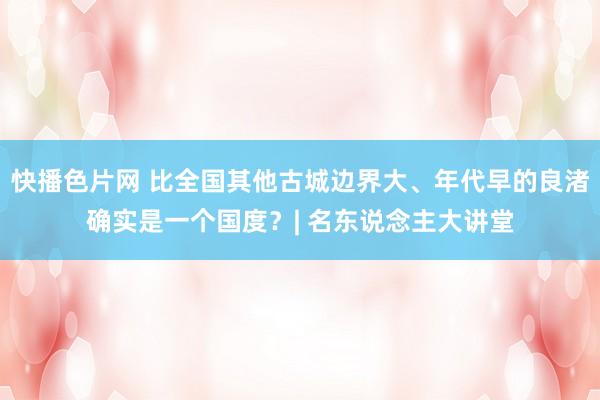 快播色片网 比全国其他古城边界大、年代早的良渚确实是一个国度？| 名东说念主大讲堂