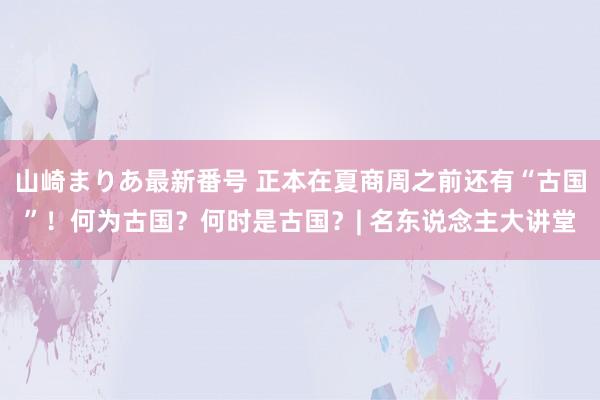 山崎まりあ最新番号 正本在夏商周之前还有“古国”！何为古国？何时是古国？| 名东说念主大讲堂