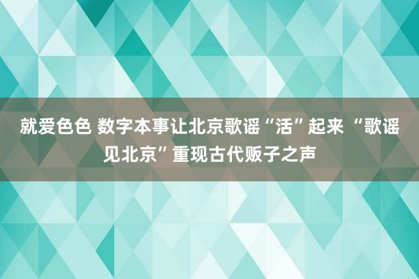 就爱色色 数字本事让北京歌谣“活”起来 “歌谣见北京”重现古代贩子之声