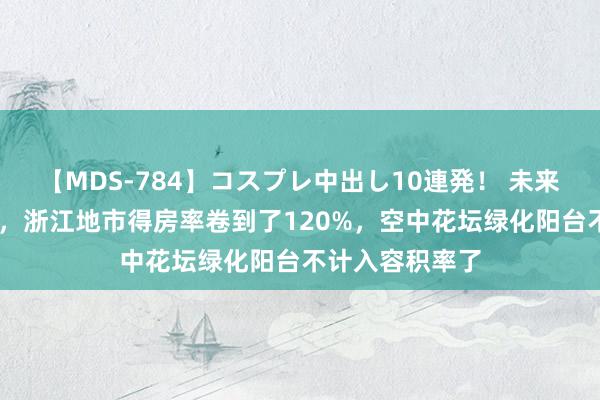 【MDS-784】コスプレ中出し10連発！ 未来 为了卖地卖房，浙江地市得房率卷到了120%，空中花坛绿化阳台不计入容积率了