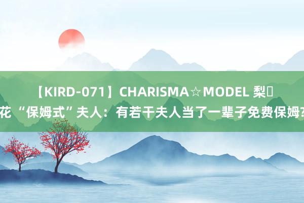 【KIRD-071】CHARISMA☆MODEL 梨々花 “保姆式”夫人：有若干夫人当了一辈子免费保姆?