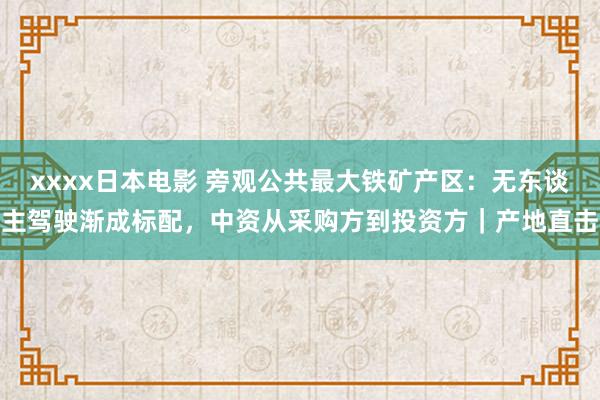 xxxx日本电影 旁观公共最大铁矿产区：无东谈主驾驶渐成标配，中资从采购方到投资方｜产地直击