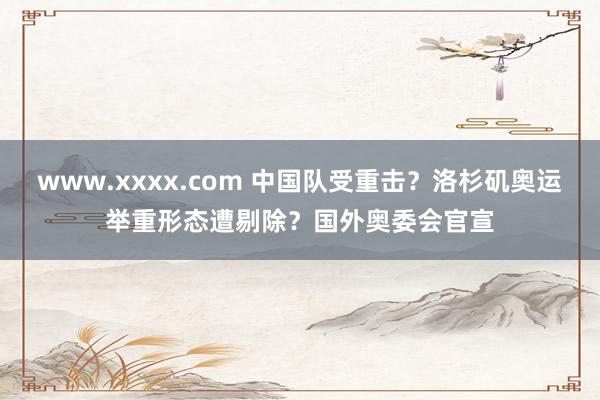 www.xxxx.com 中国队受重击？洛杉矶奥运举重形态遭剔除？国外奥委会官宣