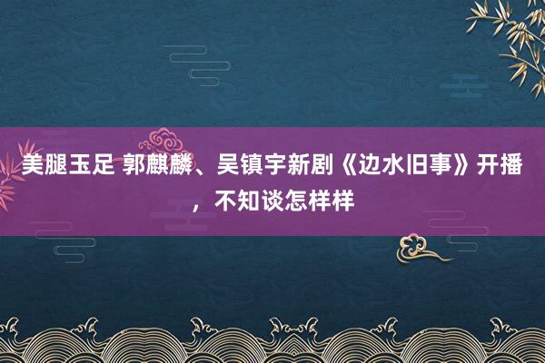 美腿玉足 郭麒麟、吴镇宇新剧《边水旧事》开播，不知谈怎样样