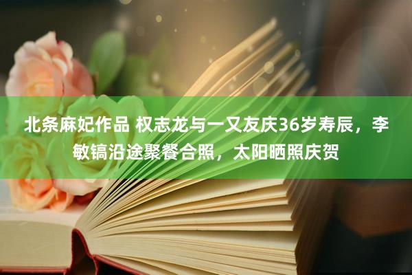 北条麻妃作品 权志龙与一又友庆36岁寿辰，李敏镐沿途聚餐合照，太阳晒照庆贺