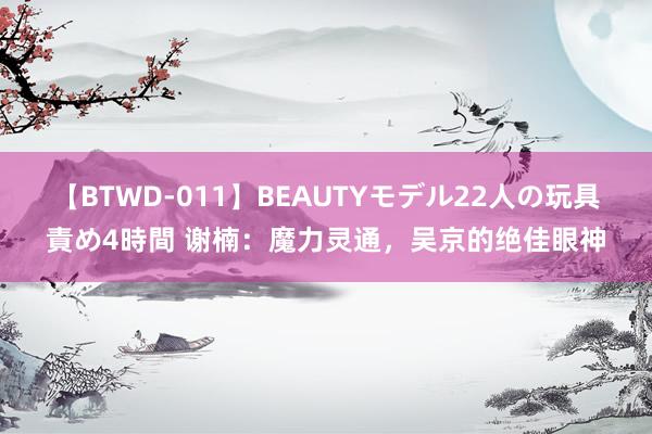 【BTWD-011】BEAUTYモデル22人の玩具責め4時間 谢楠：魔力灵通，吴京的绝佳眼神