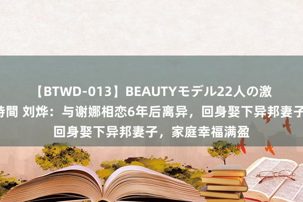 【BTWD-013】BEAUTYモデル22人の激しいピストン4時間 刘烨：与谢娜相恋6年后离异，回身娶下异邦妻子，家庭幸福满盈