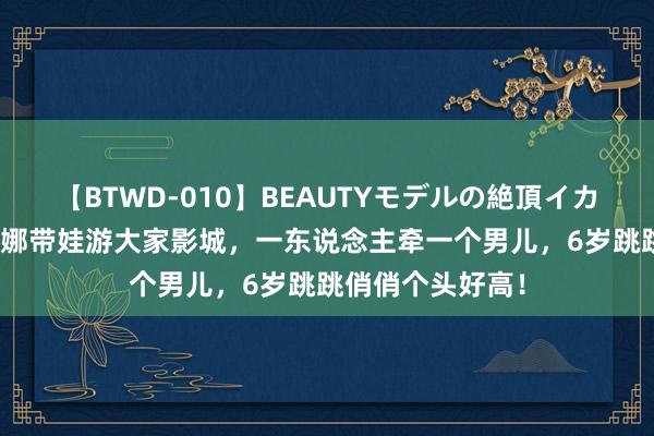 【BTWD-010】BEAUTYモデルの絶頂イカセ4時間 张杰谢娜带娃游大家影城，一东说念主牵一个男儿，6岁跳跳俏俏个头好高！