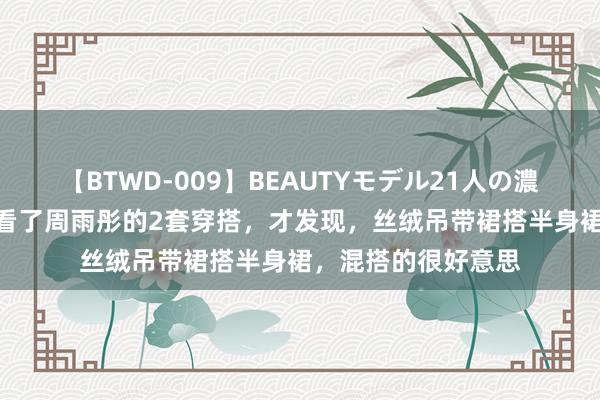 【BTWD-009】BEAUTYモデル21人の濃厚なフェラ4時間 看了周雨彤的2套穿搭，才发现，丝绒吊带裙搭半身裙，混搭的很好意思