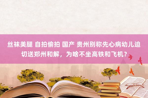 丝袜美腿 自拍偷拍 国产 贵州别称先心病幼儿迫切送郑州和解，为啥不坐高铁和飞机？