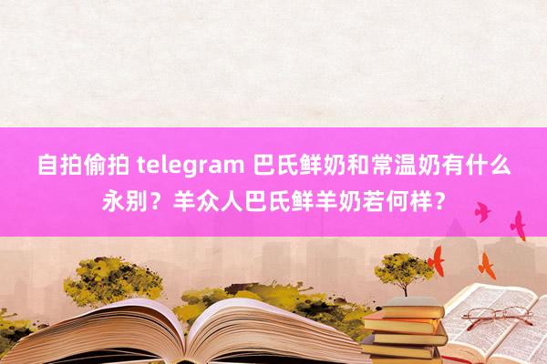 自拍偷拍 telegram 巴氏鲜奶和常温奶有什么永别？羊众人巴氏鲜羊奶若何样？