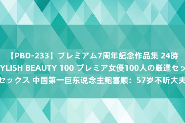 【PBD-233】プレミアム7周年記念作品集 24時間 PREMIUM STYLISH BEAUTY 100 プレミア女優100人の厳選セックス 中国第一巨东说念主鲍喜顺：57岁不听大夫忠告坚韧生子，女儿当今多高？