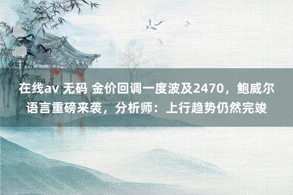 在线av 无码 金价回调一度波及2470，鲍威尔语言重磅来袭，分析师：上行趋势仍然完竣