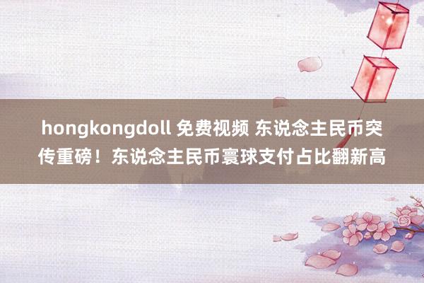 hongkongdoll 免费视频 东说念主民币突传重磅！东说念主民币寰球支付占比翻新高