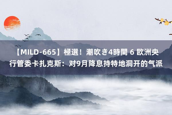 【MILD-665】極選！潮吹き4時間 6 欧洲央行管委卡扎克斯：对9月降息持特地洞开的气派