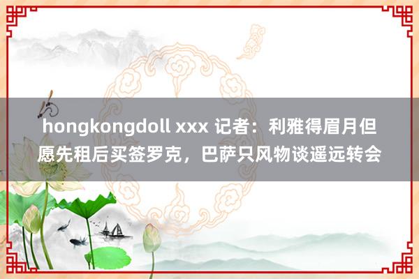 hongkongdoll xxx 记者：利雅得眉月但愿先租后买签罗克，巴萨只风物谈遥远转会