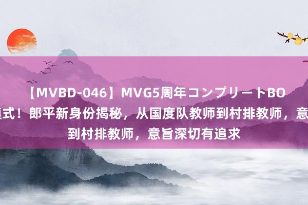 【MVBD-046】MVG5周年コンプリートBOX ゴールド 模式！郎平新身份揭秘，从国度队教师到村排教师，意旨深切有追求