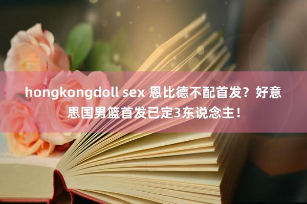 hongkongdoll sex 恩比德不配首发？好意思国男篮首发已定3东说念主！