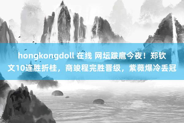 hongkongdoll 在线 网坛跋扈今夜！郑钦文10连胜折桂，商竣程完胜晋级，紫薇爆冷丢冠