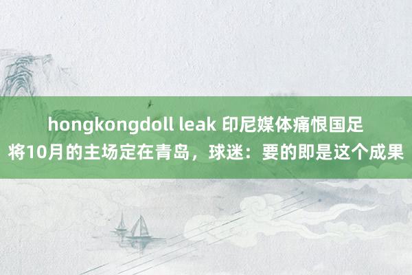 hongkongdoll leak 印尼媒体痛恨国足将10月的主场定在青岛，球迷：要的即是这个成果