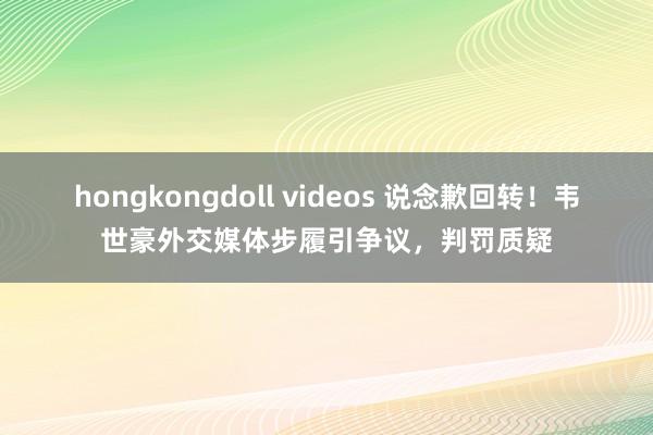 hongkongdoll videos 说念歉回转！韦世豪外交媒体步履引争议，判罚质疑