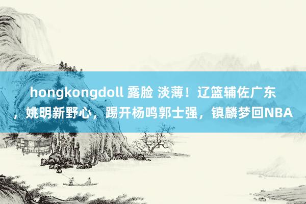 hongkongdoll 露脸 淡薄！辽篮辅佐广东，姚明新野心，踢开杨鸣郭士强，镇麟梦回NBA