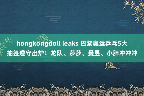 hongkongdoll leaks 巴黎奥运乒乓5大抽签遵守出炉！龙队、莎莎、曼昱、小胖冲冲冲