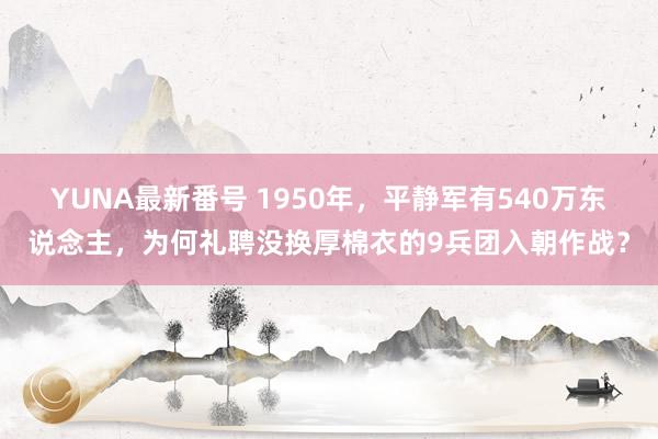 YUNA最新番号 1950年，平静军有540万东说念主，为何礼聘没换厚棉衣的9兵团入朝作战？