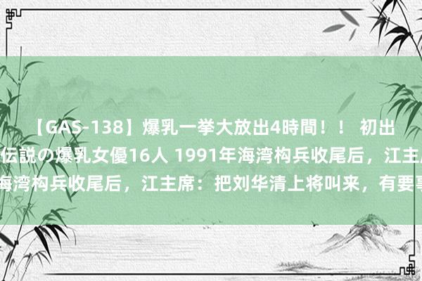 【GAS-138】爆乳一挙大放出4時間！！ 初出し！すべて撮り下ろし 伝説の爆乳女優16人 1991年海湾构兵收尾后，江主席：把刘华清上将叫来，有要事相商