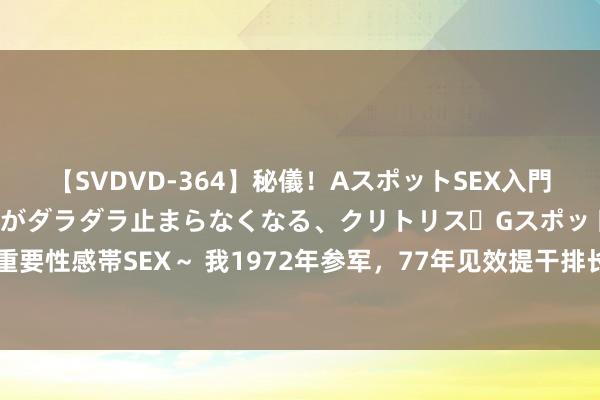 【SVDVD-364】秘儀！AスポットSEX入門 ～刺激した瞬間から愛液がダラダラ止まらなくなる、クリトリス・Gスポットに続く重要性感帯SEX～ 我1972年参军，77年见效提干排长，提干后每个月工资能买7瓶茅台