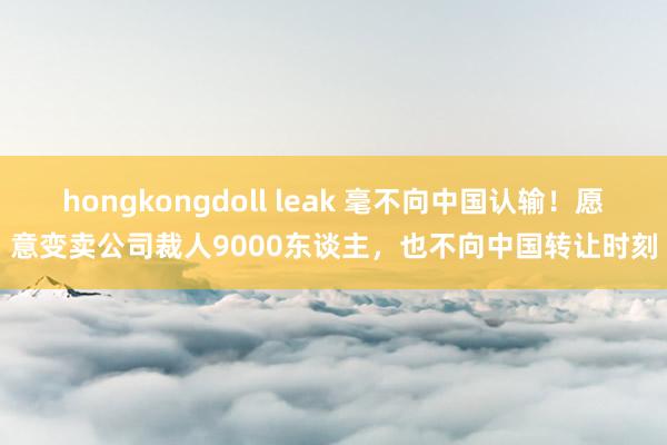 hongkongdoll leak 毫不向中国认输！愿意变卖公司裁人9000东谈主，也不向中国转让时刻