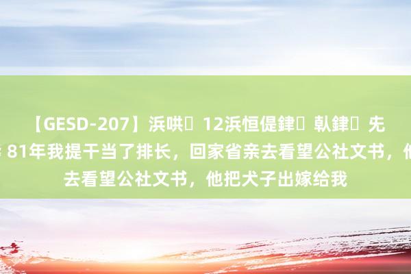 【GESD-207】浜哄12浜恒偍銉倝銉兂銉€銉笺儵銉炽儔 81年我提干当了排长，回家省亲去看望公社文书，他把犬子出嫁给我