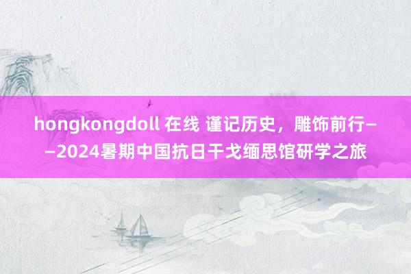 hongkongdoll 在线 谨记历史，雕饰前行——2024暑期中国抗日干戈缅思馆研学之旅