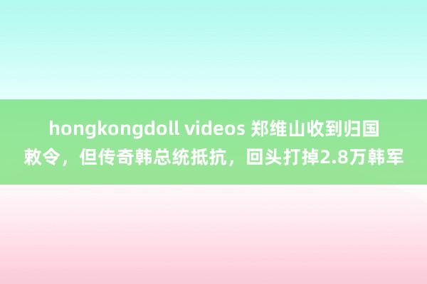 hongkongdoll videos 郑维山收到归国敕令，但传奇韩总统抵抗，回头打掉2.8万韩军