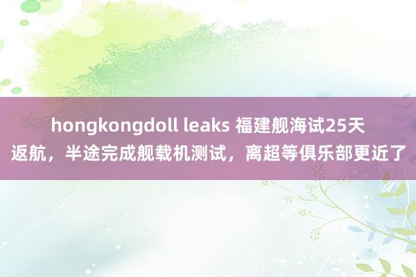 hongkongdoll leaks 福建舰海试25天返航，半途完成舰载机测试，离超等俱乐部更近了