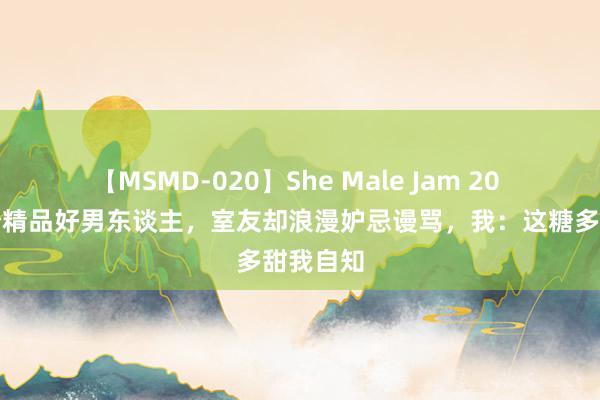 【MSMD-020】She Male Jam 20 我找了个精品好男东谈主，室友却浪漫妒忌谩骂，我：这糖多甜我自知