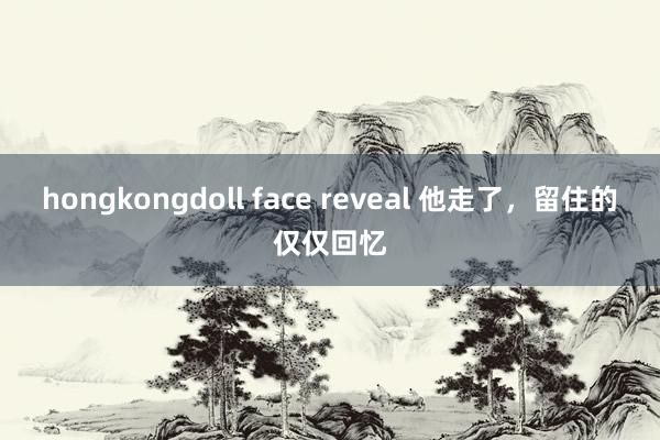 hongkongdoll face reveal 他走了，留住的仅仅回忆