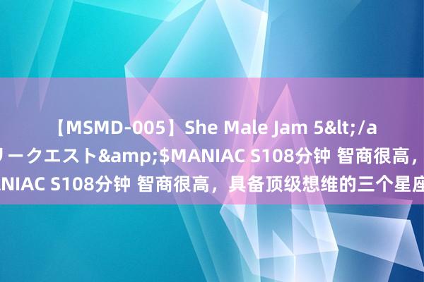 【MSMD-005】She Male Jam 5</a>2008-08-04グローリークエスト&$MANIAC S108分钟 智商很高，具备顶级想维的三个星座！