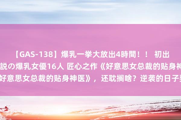 【GAS-138】爆乳一挙大放出4時間！！ 初出し！すべて撮り下ろし 伝説の爆乳女優16人 匠心之作《好意思女总裁的贴身神医》，还耽搁啥？逆袭的日子要来啦！