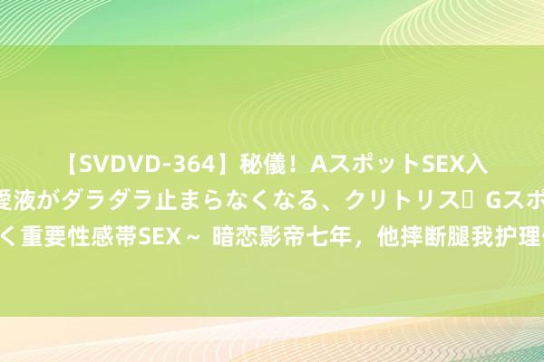 【SVDVD-364】秘儀！AスポットSEX入門 ～刺激した瞬間から愛液がダラダラ止まらなくなる、クリトリス・Gスポットに続く重要性感帯SEX～ 暗恋影帝七年，他摔断腿我护理他，扫尾他却痊可那天官宣了新女友