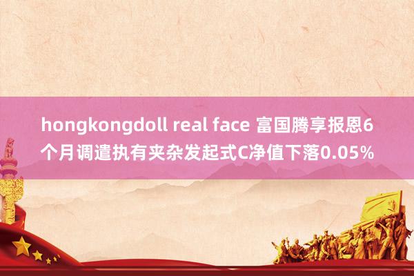 hongkongdoll real face 富国腾享报恩6个月调遣执有夹杂发起式C净值下落0.05%