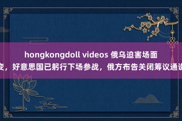 hongkongdoll videos 俄乌迫害场面骤变，好意思国已躬行下场参战，俄方布告关闭筹议通说念