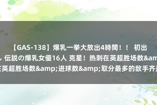 【GAS-138】爆乳一挙大放出4時間！！ 初出し！すべて撮り下ろし 伝説の爆乳女優16人 克星！热刺在英超胜场数&进球数&取分最多的敌手齐是埃弗顿