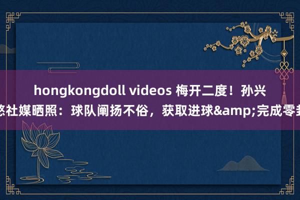 hongkongdoll videos 梅开二度！孙兴慜社媒晒照：球队阐扬不俗，获取进球&完成零封