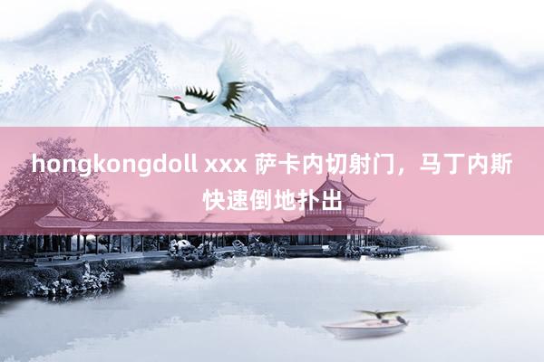 hongkongdoll xxx 萨卡内切射门，马丁内斯快速倒地扑出