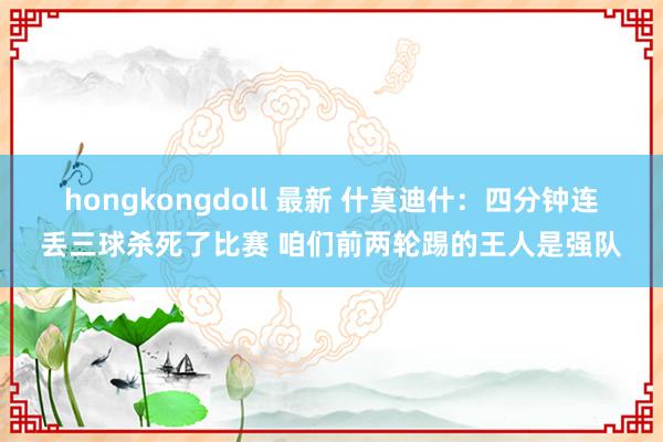 hongkongdoll 最新 什莫迪什：四分钟连丢三球杀死了比赛 咱们前两轮踢的王人是强队