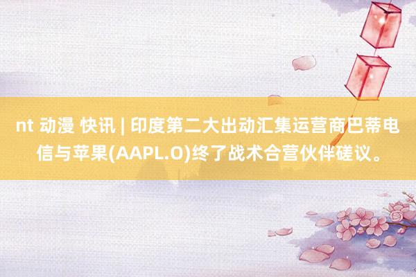 nt 动漫 快讯 | 印度第二大出动汇集运营商巴蒂电信与苹果(AAPL.O)终了战术合营伙伴磋议。